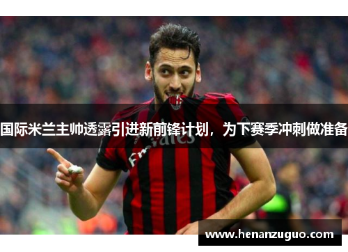 国际米兰主帅透露引进新前锋计划，为下赛季冲刺做准备